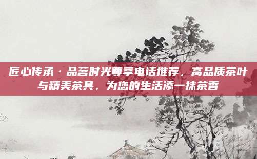 匠心传承·品茗时光尊享电话推荐，高品质茶叶与精美茶具，为您的生活添一抹茶香