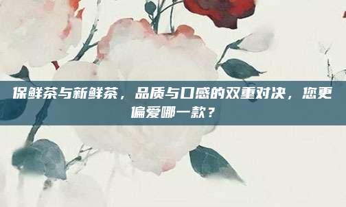 保鲜茶与新鲜茶，品质与口感的双重对决，您更偏爱哪一款？