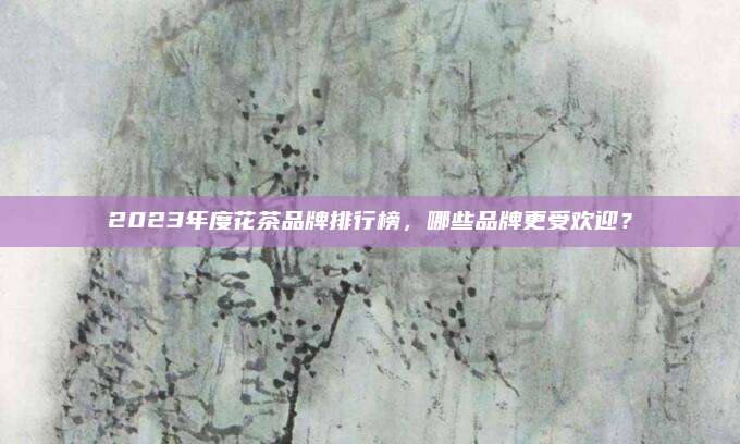 2023年度花茶品牌排行榜，哪些品牌更受欢迎？