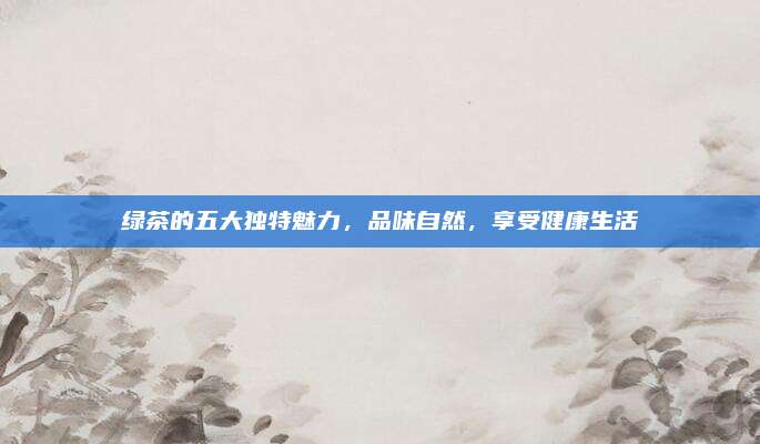 绿茶的五大独特魅力，品味自然，享受健康生活