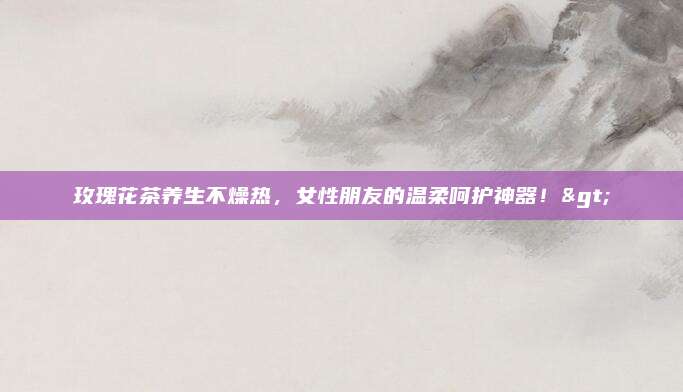玫瑰花茶养生不燥热，女性朋友的温柔呵护神器！>
