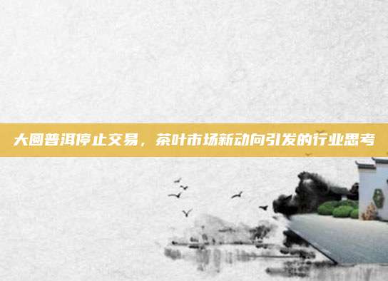 大圆普洱停止交易，茶叶市场新动向引发的行业思考
