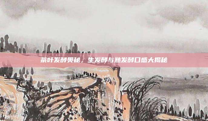 茶叶发酵奥秘，生发酵与熟发酵口感大揭秘