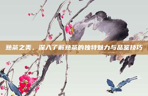 熟茶之美，深入了解熟茶的独特魅力与品鉴技巧