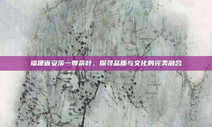 福建省安溪一尊茶叶，探寻品质与文化的完美融合