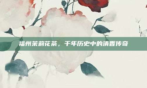 福州茉莉花茶，千年历史中的清香传奇