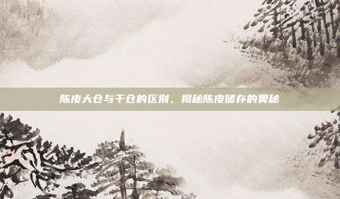 陈皮大仓与干仓的区别，揭秘陈皮储存的奥秘