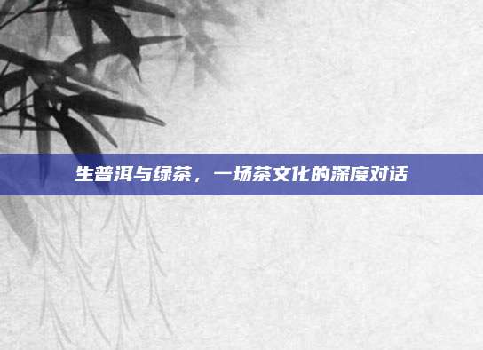 生普洱与绿茶，一场茶文化的深度对话