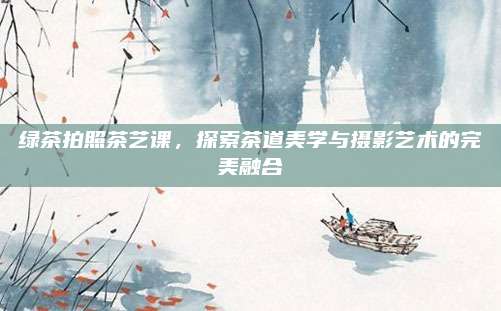 绿茶拍照茶艺课，探索茶道美学与摄影艺术的完美融合