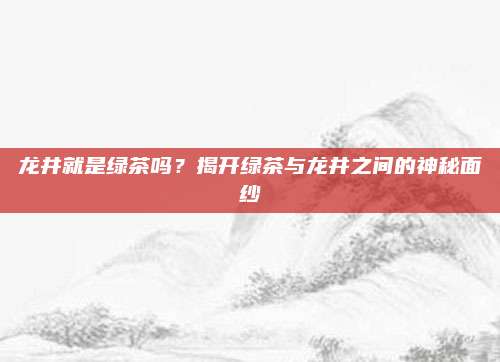 龙井就是绿茶吗？揭开绿茶与龙井之间的神秘面纱