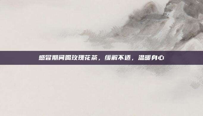 感冒期间喝玫瑰花茶，缓解不适，温暖身心