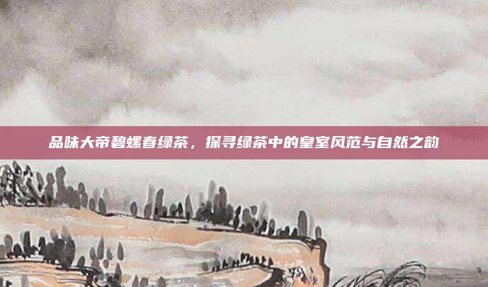 品味大帝碧螺春绿茶，探寻绿茶中的皇室风范与自然之韵