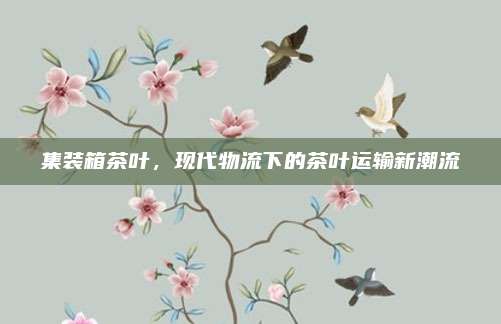 集装箱茶叶,现代物流下的茶叶运输新潮流