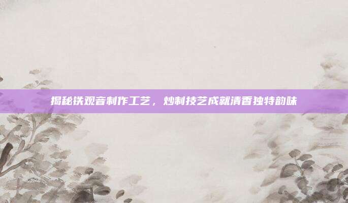 揭秘铁观音制作工艺，炒制技艺成就清香独特韵味