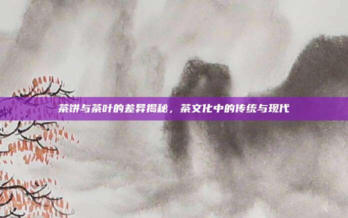 茶饼与茶叶的差异揭秘，茶文化中的传统与现代