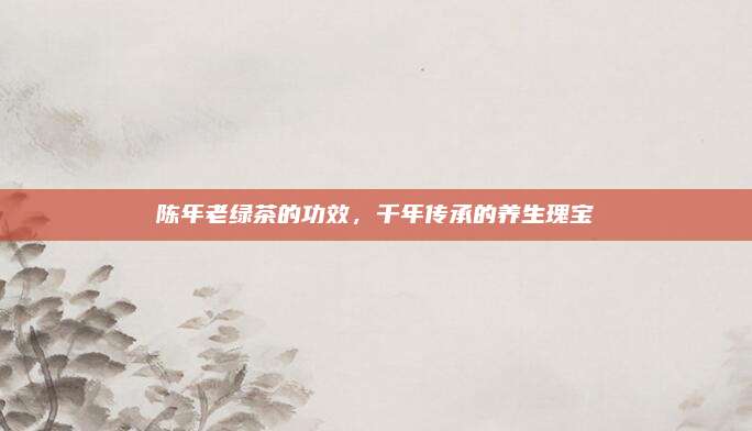 陈年老绿茶的功效，千年传承的养生瑰宝