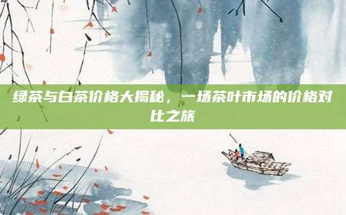 绿茶与白茶价格大揭秘,一场茶叶市场的价格对比之旅