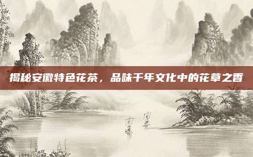 揭秘安徽特色花茶,品味千年文化中的花草之香