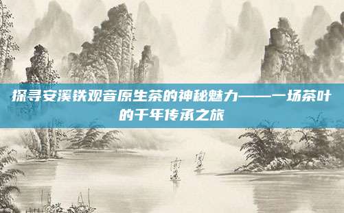 探寻安溪铁观音原生茶的神秘魅力——一场茶叶的千年传承之旅