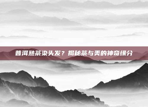 普洱熟茶染头发？揭秘茶与美的神奇缘分