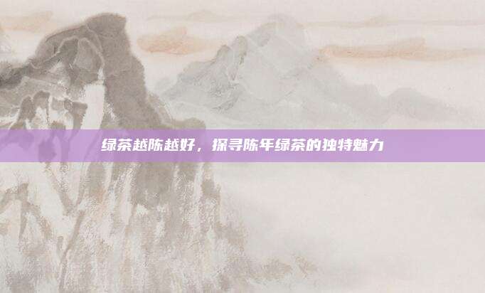 绿茶越陈越好，探寻陈年绿茶的独特魅力