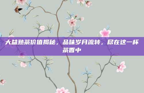 大益熟茶价值揭秘，品味岁月流转，尽在这一杯茶香中