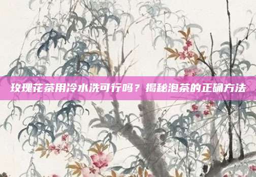 玫瑰花茶用冷水洗可行吗？揭秘泡茶的正确方法