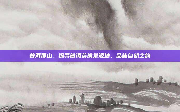 普洱那山，探寻普洱茶的发源地，品味自然之韵