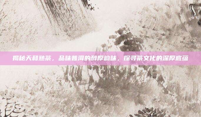 揭秘天和熟茶，品味普洱的醇厚韵味，探寻茶文化的深厚底蕴