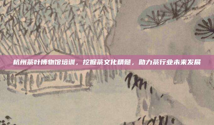 杭州茶叶博物馆培训,挖掘茶文化精髓,助力茶行业未来发展