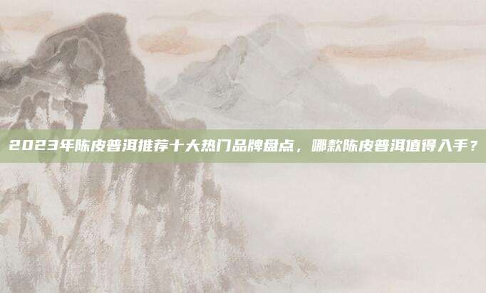 2023年陈皮普洱推荐十大热门品牌盘点，哪款陈皮普洱值得入手？