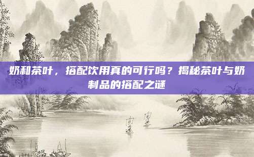 奶和茶叶，搭配饮用真的可行吗？揭秘茶叶与奶制品的搭配之谜