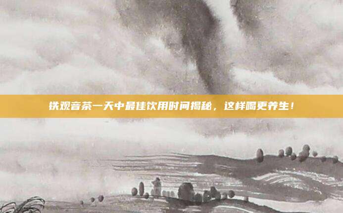 铁观音茶一天中最佳饮用时间揭秘，这样喝更养生！