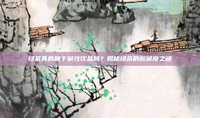绿茶真的属于碱性饮品吗？揭秘绿茶的酸碱度之谜