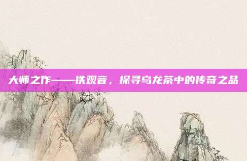 大师之作——铁观音，探寻乌龙茶中的传奇之品