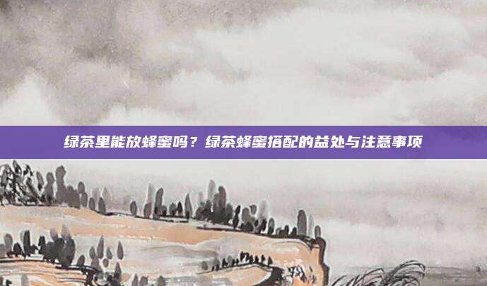 绿茶里能放蜂蜜吗？绿茶蜂蜜搭配的益处与注意事项