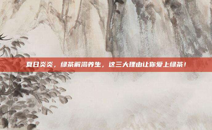 夏日炎炎,绿茶解渴养生,这三大理由让你爱上绿茶!