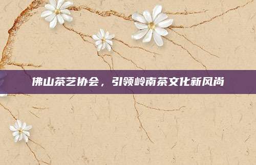 佛山茶艺协会，引领岭南茶文化新风尚