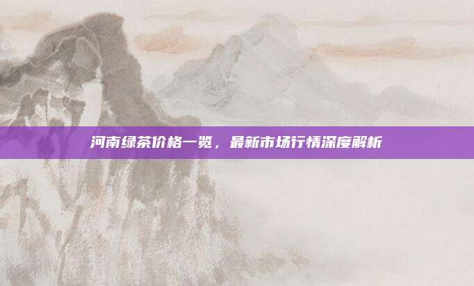 河南绿茶价格一览，最新市场行情深度解析