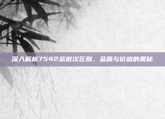 深入解析7542茶批次区别,品质与价格的奥秘