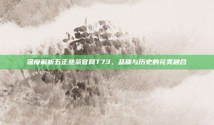 深度解析五正熟茶官网T73，品质与历史的完美融合