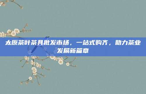 太原茶叶茶具批发市场，一站式购齐，助力茶业发展新篇章