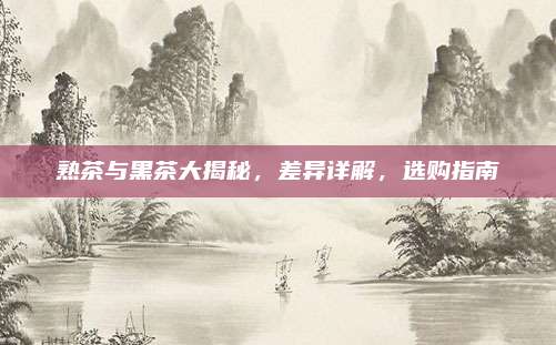 熟茶与黑茶大揭秘,差异详解,选购指南