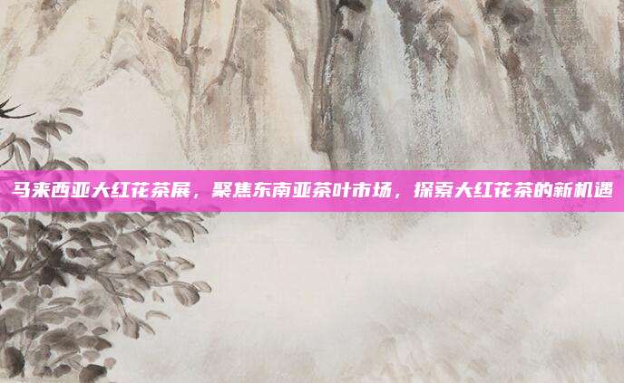 马来西亚大红花茶展，聚焦东南亚茶叶市场，探索大红花茶的新机遇