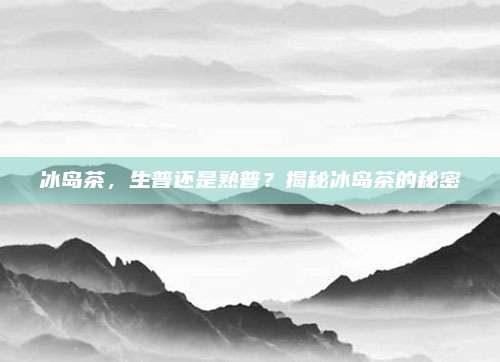 冰岛茶,生普还是熟普?揭秘冰岛茶的秘密