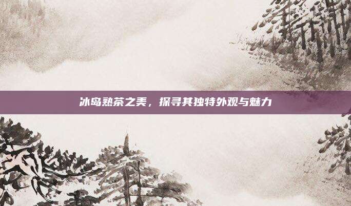 冰岛熟茶之美,探寻其独特外观与魅力