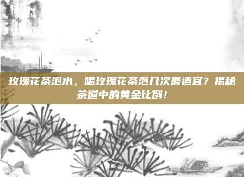 玫瑰花茶泡水，喝玫瑰花茶泡几次最适宜？揭秘茶道中的黄金比例！