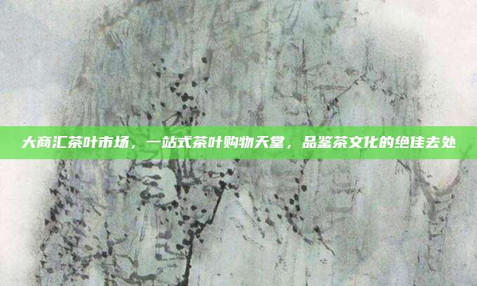 大商汇茶叶市场,一站式茶叶购物天堂,品鉴茶文化的绝佳去处