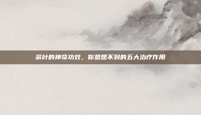 茶叶的神奇功效,你意想不到的五大治疗作用