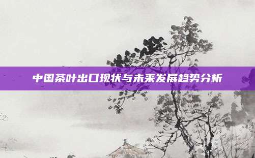 中国茶叶出口现状与未来发展趋势分析